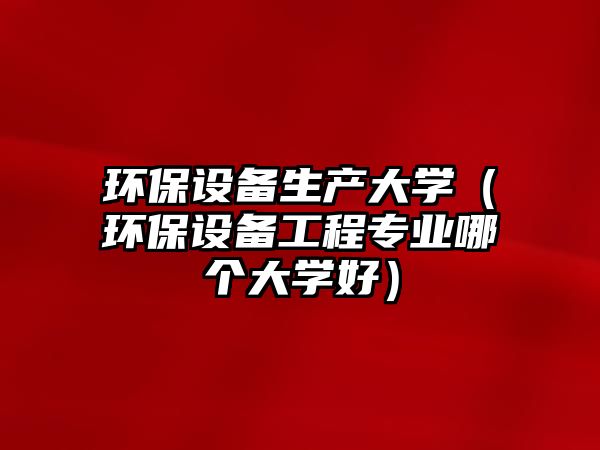 環(huán)保設(shè)備生產(chǎn)大學(xué)（環(huán)保設(shè)備工程專(zhuān)業(yè)哪個(gè)大學(xué)好）